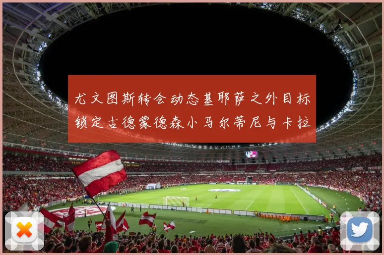 尤文图斯转会动态基耶萨之外目标锁定古德蒙德森小马尔蒂尼与卡拉斯科