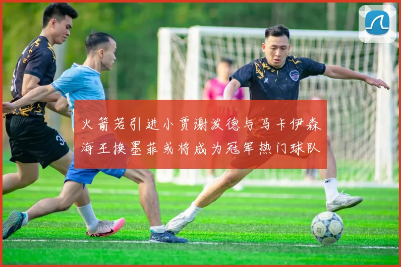 火箭若引进小贾谢泼德与马卡伊森海王换墨菲或将成为冠军热门球队