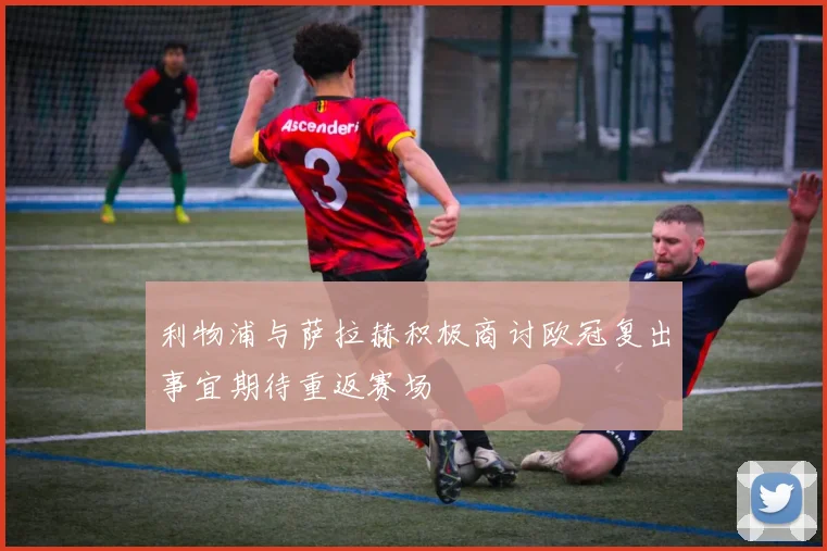 利物浦与萨拉赫积极商讨欧冠复出事宜期待重返赛场