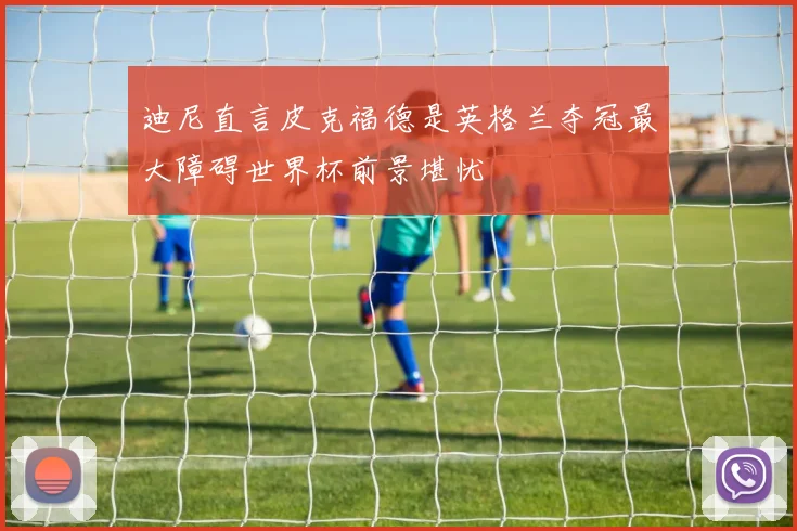 迪尼直言皮克福德是英格兰夺冠最大障碍世界杯前景堪忧
