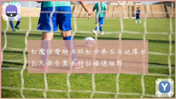 红魔传奇助力双红会弗兰与达席尔瓦兄弟齐聚老特拉福德助阵