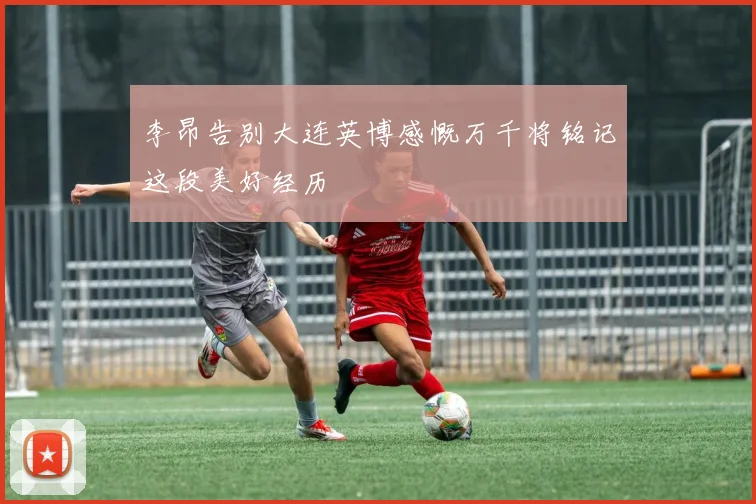 李昂告别大连英博感慨万千将铭记这段美好经历
