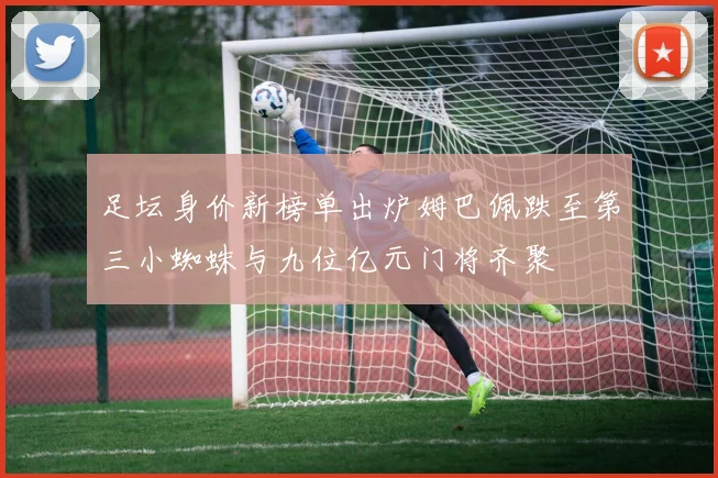 足坛身价新榜单出炉姆巴佩跌至第三小蜘蛛与九位亿元门将齐聚