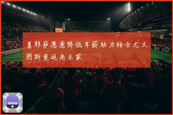 基耶萨愿意降低年薪助力转会尤文图斯重返老东家