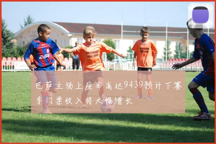 巴萨主场上座率高达9439预计下赛季门票收入将大幅增长