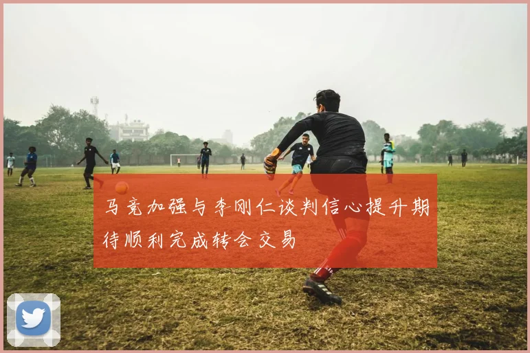 马竞加强与李刚仁谈判信心提升期待顺利完成转会交易