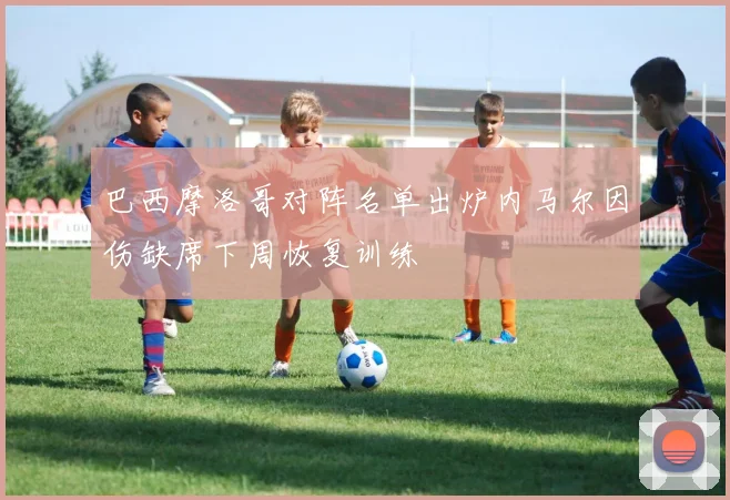 巴西摩洛哥对阵名单出炉内马尔因伤缺席下周恢复训练