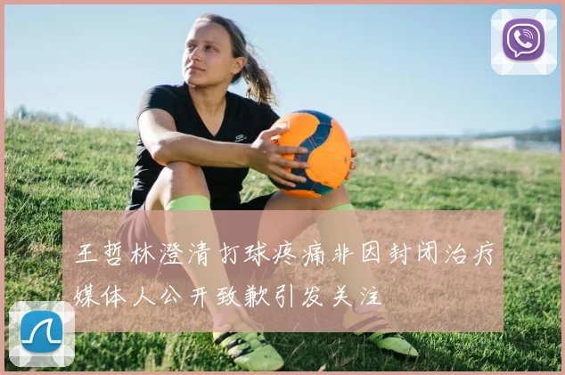 王哲林澄清打球疼痛非因封闭治疗媒体人公开致歉引发关注