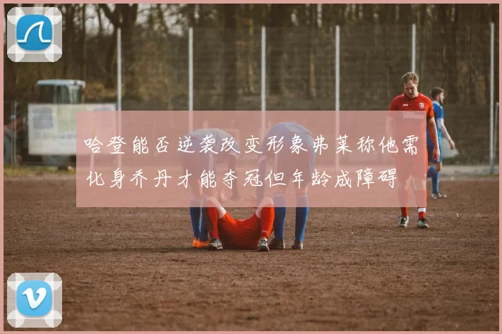 哈登能否逆袭改变形象弗莱称他需化身乔丹才能夺冠但年龄成障碍