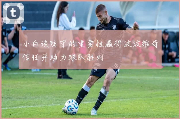 小白谈防守的重要性赢得波波维奇信任并助力球队胜利
