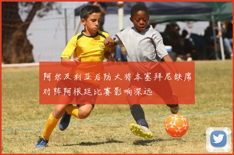 阿尔及利亚后防大将本塞拜尼缺席对阵阿根廷比赛影响深远