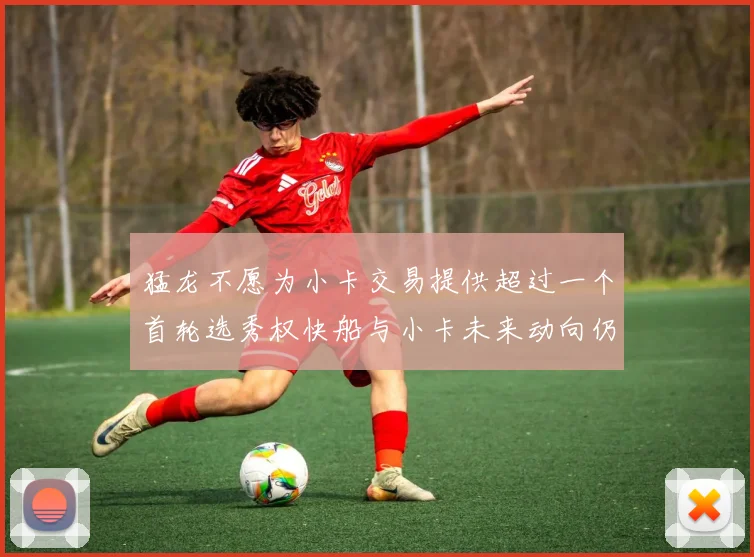 猛龙不愿为小卡交易提供超过一个首轮选秀权快船与小卡未来动向仍不明朗