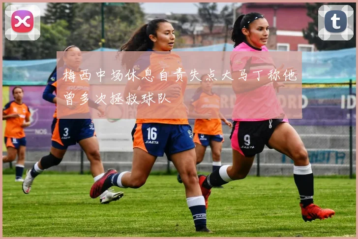 梅西中场休息自责失点大马丁称他曾多次拯救球队