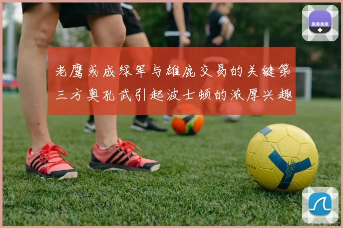 老鹰或成绿军与雄鹿交易的关键第三方奥孔武引起波士顿的浓厚兴趣