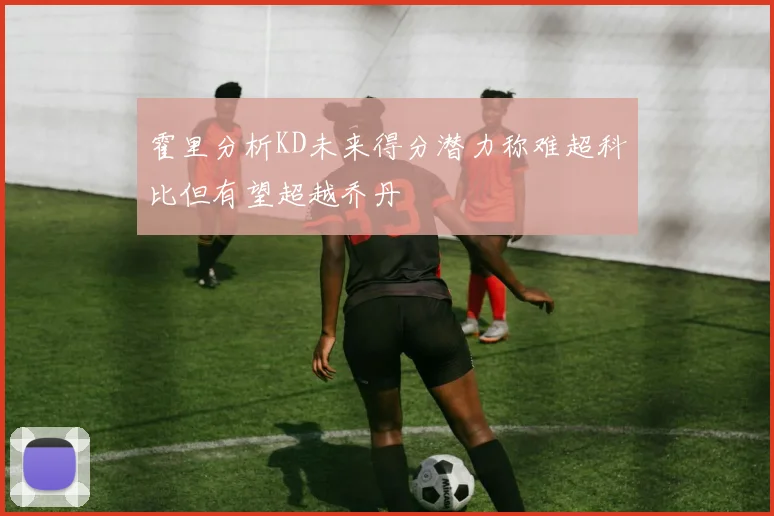 霍里分析KD未来得分潜力称难超科比但有望超越乔丹