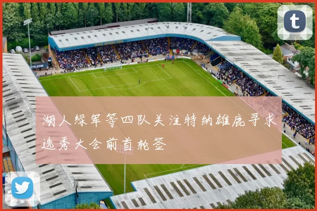 湖人绿军等四队关注特纳雄鹿寻求选秀大会前首轮签