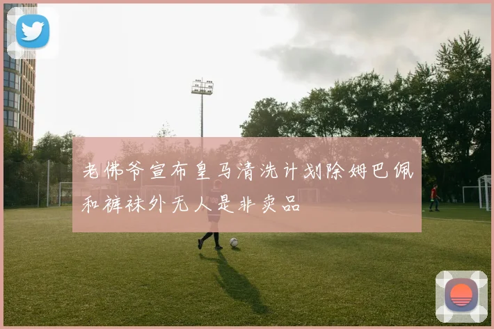老佛爷宣布皇马清洗计划除姆巴佩和裤袜外无人是非卖品