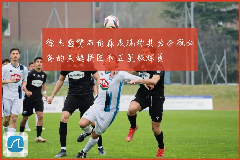 徐杰盛赞布伦森表现称其为夺冠必备的关键拼图和五星级球员