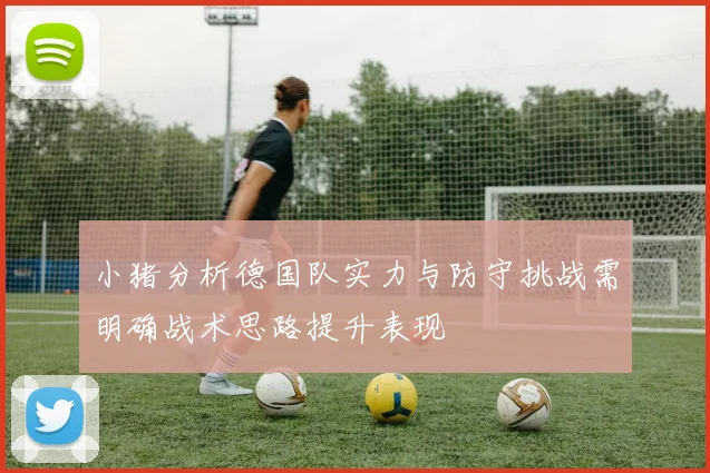 小猪分析德国队实力与防守挑战需明确战术思路提升表现
