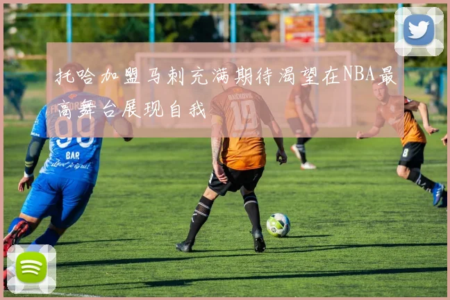 托哈加盟马刺充满期待渴望在NBA最高舞台展现自我