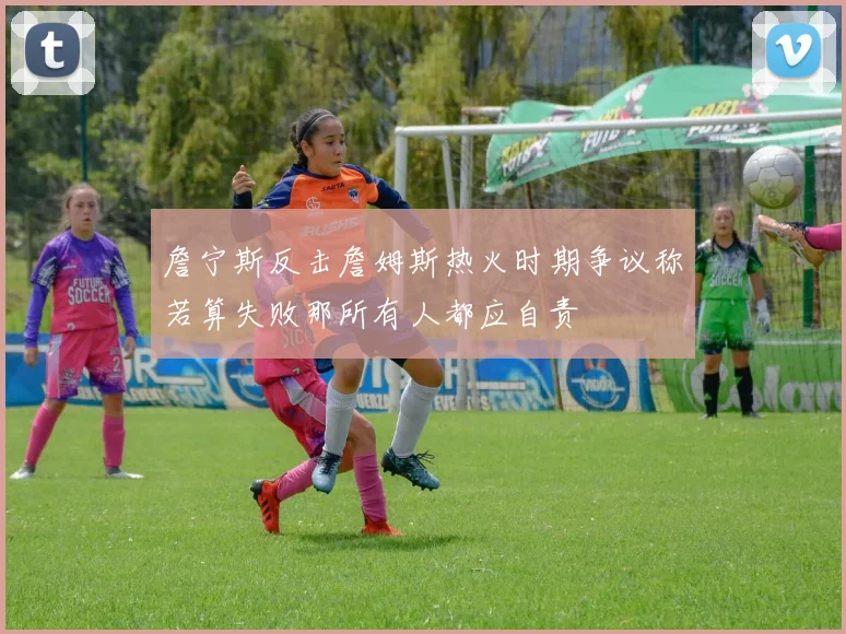 詹宁斯反击詹姆斯热火时期争议称若算失败那所有人都应自责