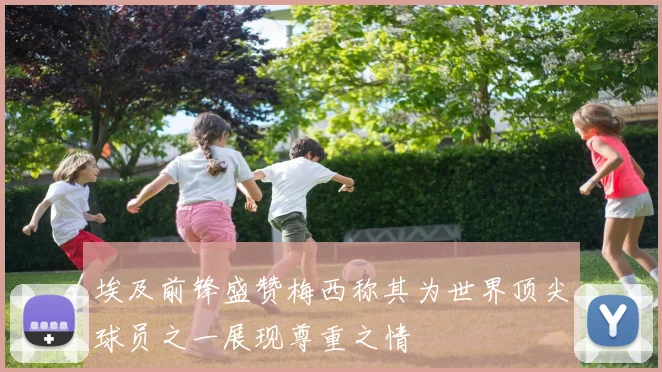 埃及前锋盛赞梅西称其为世界顶尖球员之一展现尊重之情