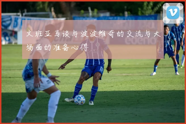 文班亚马谈与波波维奇的交流与大场面的准备心得