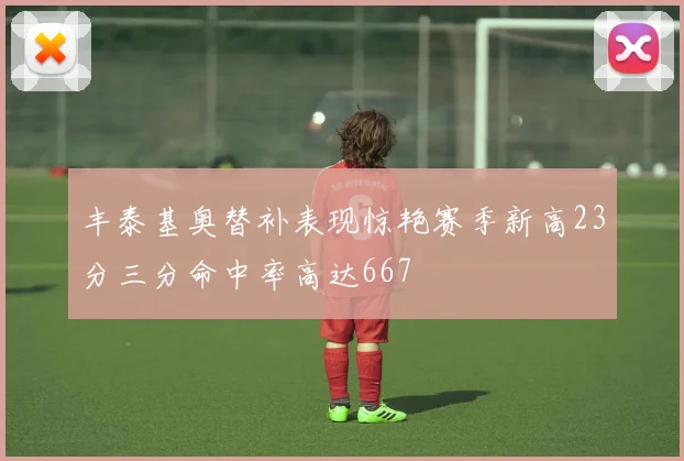 丰泰基奥替补表现惊艳赛季新高23分三分命中率高达667