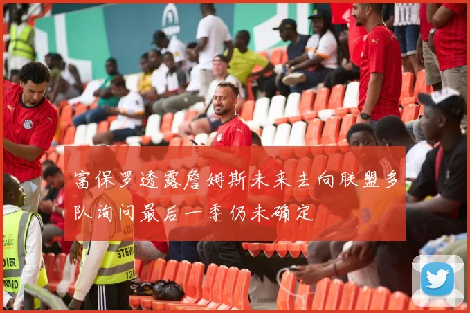 富保罗透露詹姆斯未来去向联盟多队询问最后一季仍未确定